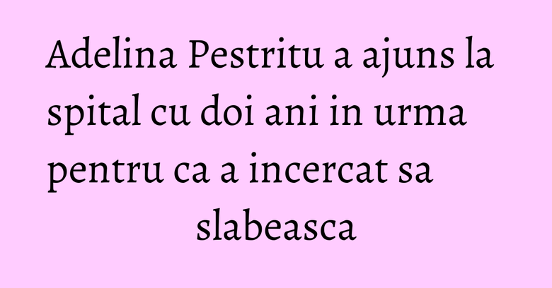 Adelina Pestritu a ajuns la spital cu doi ani in urma pentru ca a incercat sa slabeasca Adelina Pestritu a ajuns la spital cu doi ani in urma pentru ca a incercat sa slabeasca