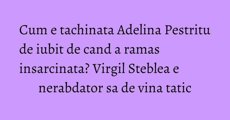 Cum e tachinata Adelina Pestritu de iubit de cand a ramas insarcinata? Virgil Steblea e nerabdator sa de vina tatic