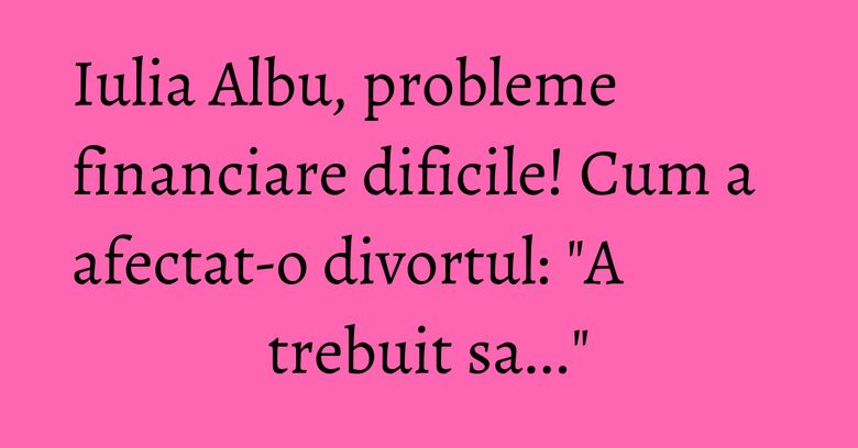 Iulia Albu, probleme financiare dificile! Cum a afectat-o divortul: 