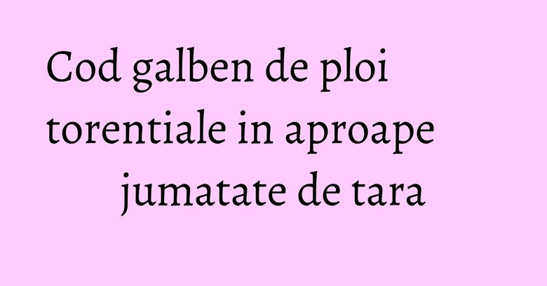 Cod galben de ploi torentiale in aproape jumatate de tara Cod galben de ploi torentiale in aproape jumatate de tara