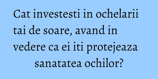 Cat investesti in ochelarii tai de soare, avand in vedere ca ei iti protejeaza sanatatea ochilor?