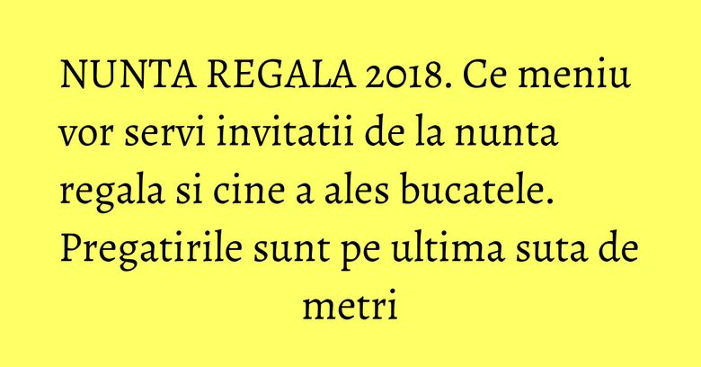 NUNTA REGALA 2018. Ce meniu vor servi invitatii de la nunta regala si cine a ales bucatele. Pregatirile sunt pe ultima suta de metri