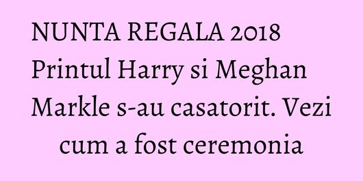 NUNTA REGALA 2018 Printul Harry si Meghan Markle s-au casatorit. Vezi cum a fost ceremonia