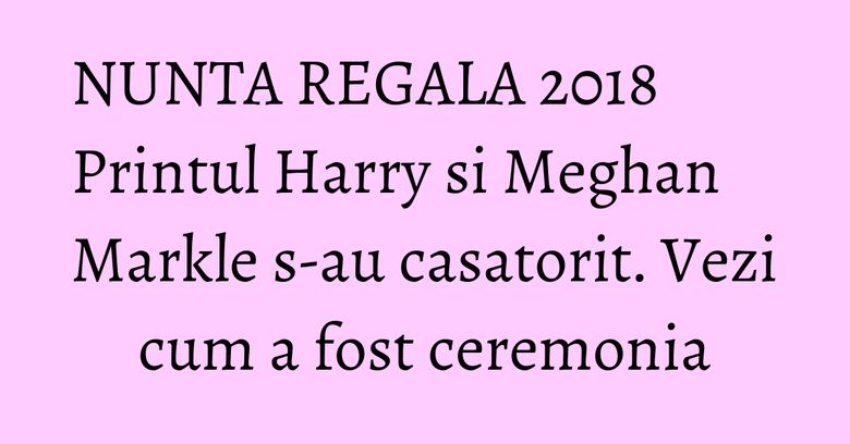 NUNTA REGALA 2018 Printul Harry si Meghan Markle s-au casatorit. Vezi cum a fost ceremonia