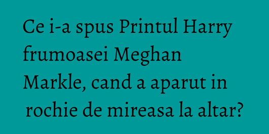 Ce i-a spus Printul Harry frumoasei Meghan Markle, cand a aparut in rochie de mireasa la altar?
