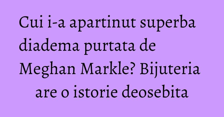 Cui i-a apartinut superba diadema purtata de Meghan Markle? Bijuteria are o istorie deosebita Cui i-a apartinut superba diadema purtata de Meghan Markle? Bijuteria are o istorie deosebita