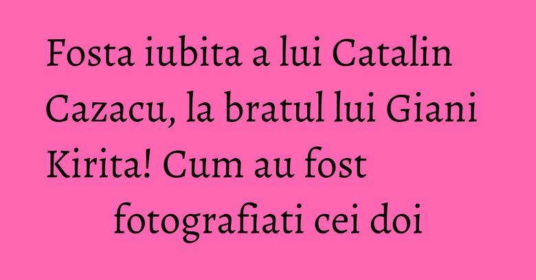 Fosta iubita a lui Catalin Cazacu, la bratul lui Giani Kirita! Cum au fost fotografiati cei doi Fosta iubita a lui Catalin Cazacu, la bratul lui Giani Kirita! Cum au fost fotografiati cei doi