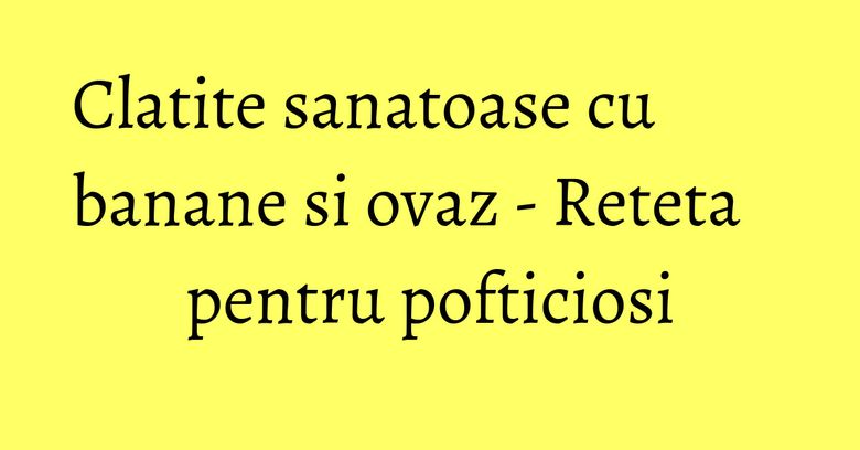 Clatite sanatoase cu banane si ovaz - Reteta pentru pofticiosi