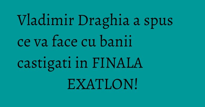 Vladimir Draghia a spus ce va face cu banii castigati in FINALA EXATLON!