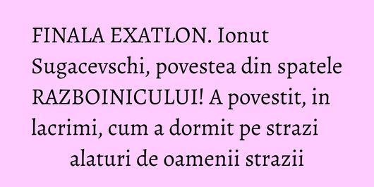 FINALA EXATLON. Ionut Sugacevschi, povestea din spatele RAZBOINICULUI! A povestit, in lacrimi, cum a dormit pe strazi alaturi de oamenii strazii