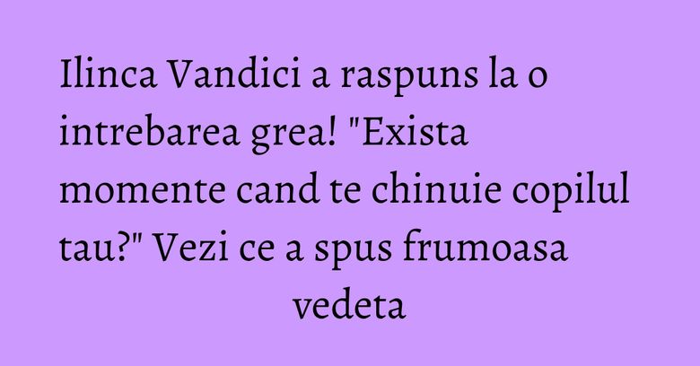 Ilinca Vandici a raspuns la o intrebarea grea! "Exista momente cand te chinuie copilul tau?" Vezi ce a spus frumoasa vedeta