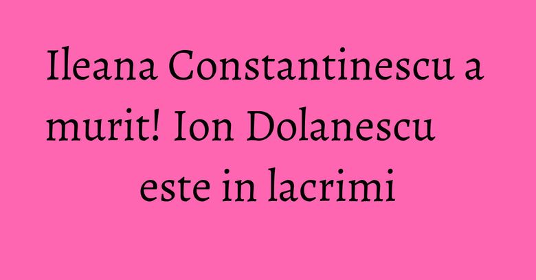 Ileana Constantinescu a murit! Ion Dolanescu este in lacrimi