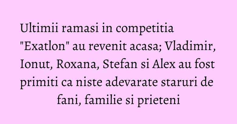 Ultimii ramasi in competitia "Exatlon" au revenit acasa; Vladimir, Ionut, Roxana, Stefan si Alex au fost primiti ca niste adevarate staruri de fani, familie si prieteni Ultimii ramasi in competitia "Exatlon" au revenit acasa; Vladimir, Ionut, Roxana, Stefan si Alex au fost primiti ca niste adevarate staruri de fani, familie si prieteni