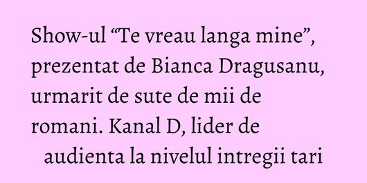 Show-ul “Te vreau langa mine”, prezentat de Bianca Dragusanu, urmarit de sute de mii de romani. Kanal D, lider de audienta la nivelul intregii tari