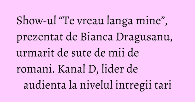 Show-ul “Te vreau langa mine”, prezentat de Bianca Dragusanu, urmarit de sute de mii de romani. Kanal D, lider de audienta la nivelul intregii tari Show-ul “Te vreau langa mine”, prezentat de Bianca Dragusanu, urmarit de sute de mii de romani. Kanal D, lider de audienta la nivelul intregii tari