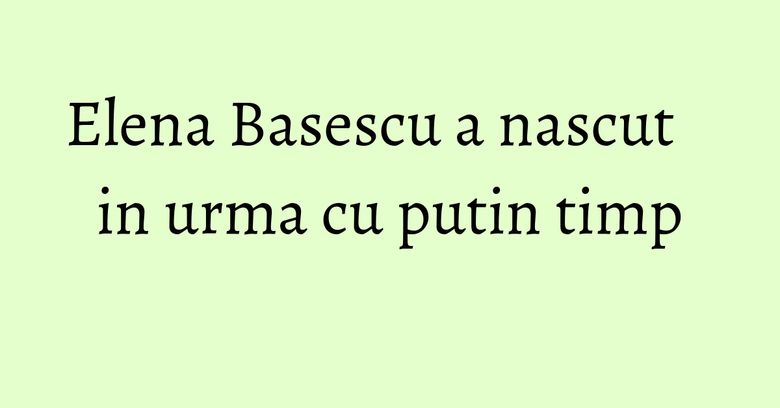 Elena Basescu a nascut in urma cu putin timp Elena Basescu a nascut in urma cu putin timp