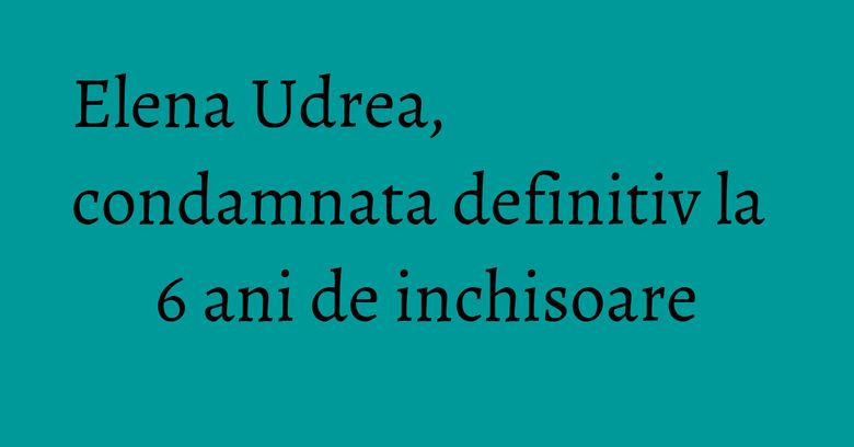 Elena Udrea, condamnata definitiv la 6 ani de inchisoare Elena Udrea, condamnata definitiv la 6 ani de inchisoare