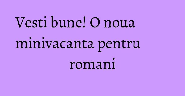 Vesti bune! O noua minivacanta pentru romani Vesti bune! O noua minivacanta pentru romani