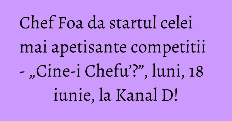 Chef Foa da startul celei mai apetisante competitii - &bdquo;Cine-i Chefu&rsquo;?&rdquo;, luni, 18 iunie, la Kanal D!