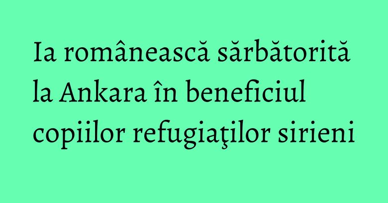 Ia rom&acirc;nească sărbătorită la Ankara &icirc;n beneficiul copiilor refugiaţilor sirieni