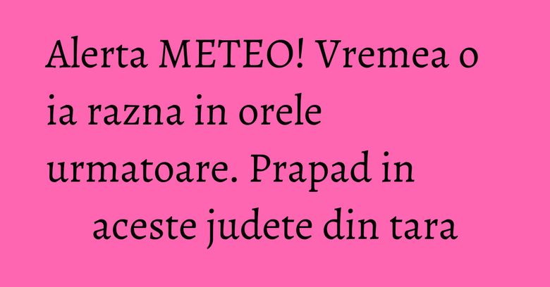 Alerta METEO! Vremea o ia razna in orele urmatoare. Prapad in aceste judete din tara