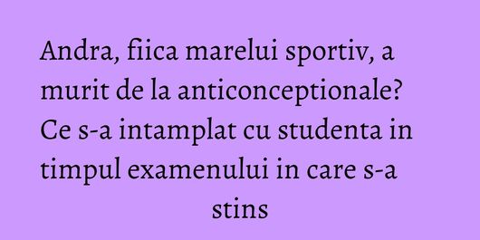 Andra, fiica marelui sportiv, a murit de la anticonceptionale? Ce s-a intamplat cu studenta in timpul examenului in care s-a stins