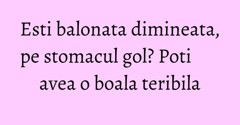 Esti balonata dimineata, pe stomacul gol? Poti avea o boala teribila Esti balonata dimineata, pe stomacul gol? Poti avea o boala teribila