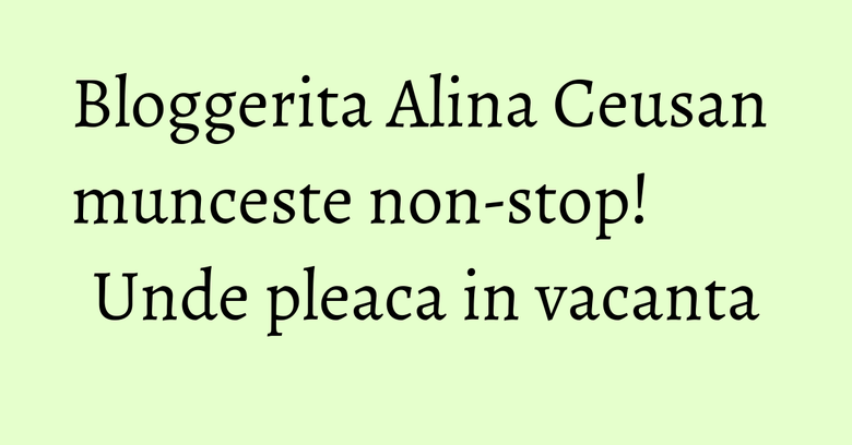Bloggerita Alina Ceusan munceste non-stop! Unde pleaca in vacanta Bloggerita Alina Ceusan munceste non-stop! Unde pleaca in vacanta