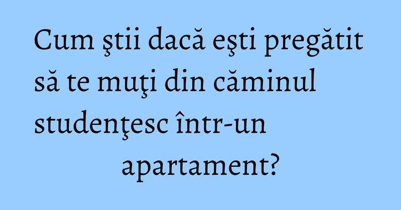 Cum ştii dacă eşti pregătit să te muţi din căminul studenţesc &icirc;ntr-un apartament?