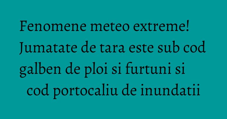 Fenomene meteo extreme! Jumatate de tara este sub cod galben de ploi si furtuni si cod portocaliu de inundatii