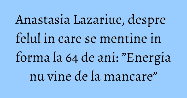 Anastasia Lazariuc, despre felul in care se mentine in forma la 64 de ani: ”Energia nu vine de la mancare”
