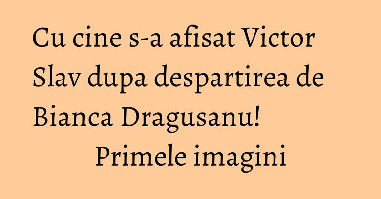 Cu cine s-a afisat Victor Slav dupa despartirea de Bianca Dragusanu! Primele imagini