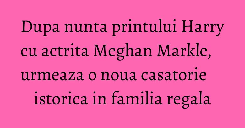 Dupa nunta printului Harry cu actrita Meghan Markle, urmeaza o noua casatorie istorica in familia regala Dupa nunta printului Harry cu actrita Meghan Markle, urmeaza o noua casatorie istorica in familia regala