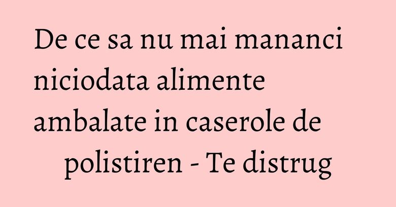 De ce sa nu mai mananci niciodata alimente ambalate in caserole de polistiren - Te distrug De ce sa nu mai mananci niciodata alimente ambalate in caserole de polistiren - Te distrug