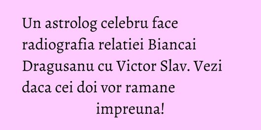 Un astrolog celebru face radiografia relatiei Biancai Dragusanu cu Victor Slav. Vezi daca cei doi vor ramane impreuna!