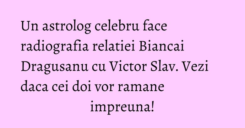Un astrolog celebru face radiografia relatiei Biancai Dragusanu cu Victor Slav. Vezi daca cei doi vor ramane impreuna!