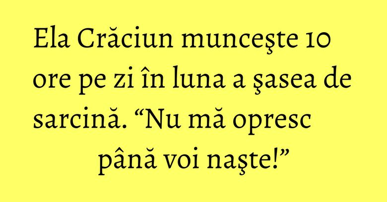Ela Crăciun munceşte 10 ore pe zi în luna a şasea de sarcină. “Nu mă opresc până voi naşte!”