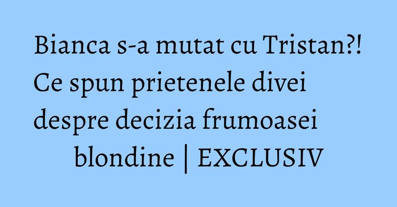 Bianca s-a mutat cu Tristan?! Ce spun prietenele divei despre decizia frumoasei blondine | EXCLUSIV Bianca Dragusanu
