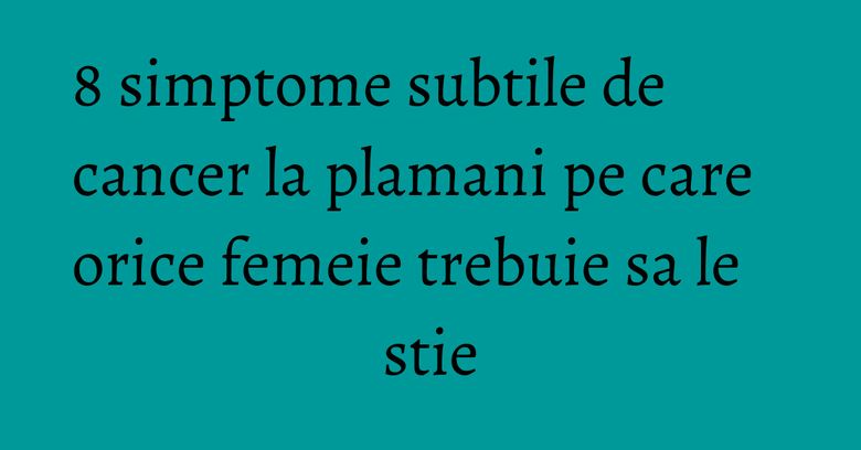 8 simptome subtile de cancer la plamani pe care orice femeie trebuie sa le stie