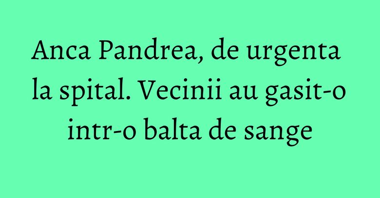Anca Pandrea, de urgenta la spital. Vecinii au gasit-o intr-o balta de sange Anca Pandrea, de urgenta la spital. Vecinii au gasit-o intr-o balta de sange