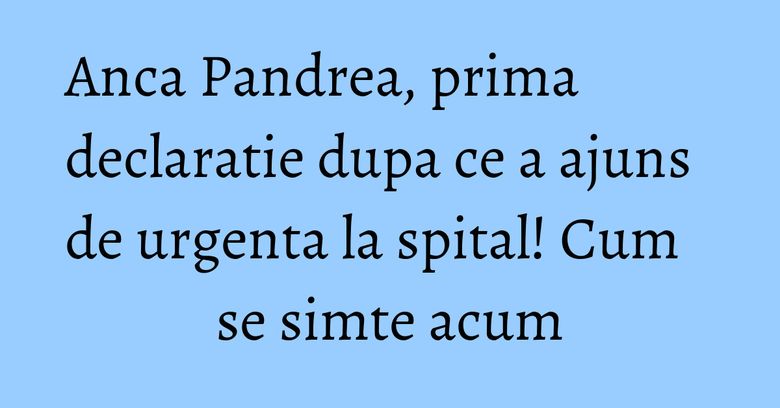 Anca Pandrea, prima declaratie dupa ce a ajuns de urgenta la spital! Cum se simte acum Anca Pandrea, prima declaratie dupa ce a ajuns de urgenta la spital! Cum se simte acum