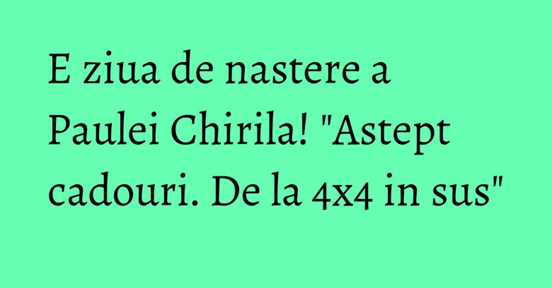 E ziua de nastere a Paulei Chirila! "Astept cadouri. De la 4x4 in sus"