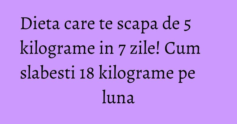 Dieta care te scapa de 5 kilograme in 7 zile! Cum slabesti 18 kilograme pe luna Dieta care te scapa de 5 kilograme in 7 zile! Cum slabesti 18 kilograme pe luna