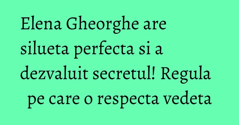 Elena Gheorghe are silueta perfecta si a dezvaluit secretul! Regula pe care o respecta vedeta Elena Gheorghe are silueta perfecta si a dezvaluit secretul! Regula pe care o respecta vedeta