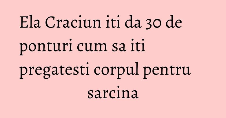 Ela Craciun iti da 30 de ponturi cum sa iti pregatesti corpul pentru sarcina