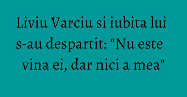 Liviu Varciu si iubita lui s-au despartit: "Nu este vina ei, dar nici a mea"