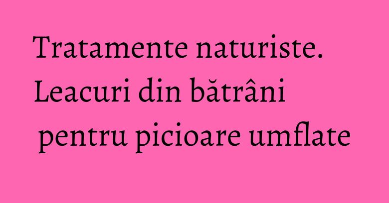 Tratamente naturiste. Leacuri din bătrâni pentru picioare umflate Tratamente naturiste. Leacuri din bătrâni pentru picioare umflate