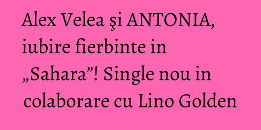 Alex Velea şi ANTONIA, iubire fierbinte in „Sahara”! Single nou in colaborare cu Lino Golden