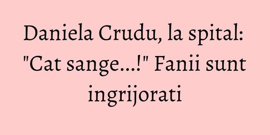 Daniela Crudu, la spital: 