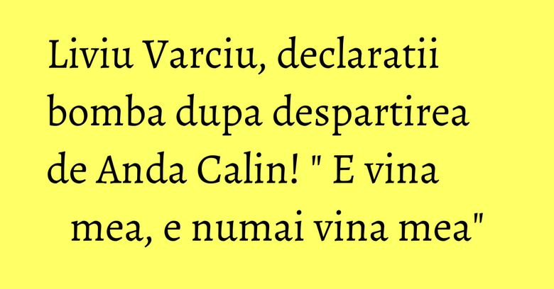 Liviu Varciu, declaratii bomba dupa despartirea de Anda Calin! " E vina mea, e numai vina mea"